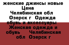 женские джинсы новые › Цена ­ 600 - Челябинская обл., Озерск г. Одежда, обувь и аксессуары » Женская одежда и обувь   . Челябинская обл.,Озерск г.